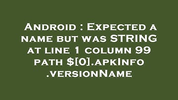 Android : Expected a name but was STRING at line 1 column 99 path $[0].apkInfo.versionName