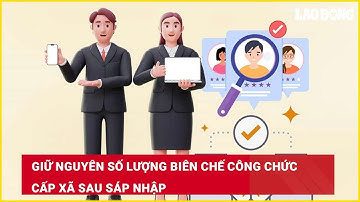 Giữ nguyên số lượng biên chế công chức cấp xã sau sáp nhập| Báo Lao Động