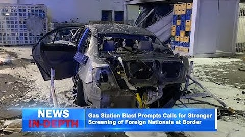 Gas Station Blast Prompts Calls for Stronger Screening of Foreign Nationals at Border