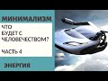 Ч.4 ЧТО БУДЕТ С ЧЕЛОВЕЧЕСТВОМ? / ЭНЕРГИЯ / МИНИМАЛИЗМ