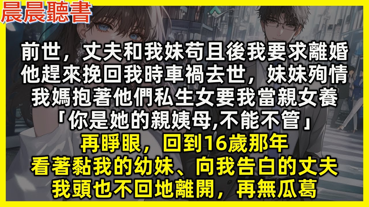 【重生爽文】再睜眼，回到16歲看著黏我的幼妹、向我告白的丈夫，我頭也不回地離開，再無瓜葛。前世，丈夫和我妹苟且後我要求離婚，他趕來挽回我時意外去世，妹妹跟著殉情，我媽抱著他們私生女要我當親女養