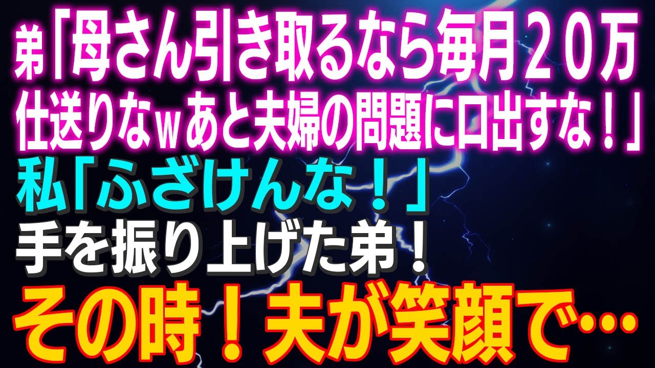 【スカッとする話】弟「母さん引き取るなら毎月２０万仕送りなｗあと夫婦の問題に口出すな！」私「ふざけんな！」手を振り上げた弟！その時！夫が笑顔で…