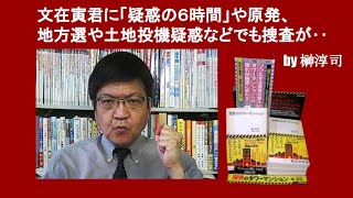 文在寅君に「疑惑の６時間」や原発、地方選や土地投機疑惑などでも捜査が‥　by 榊淳司