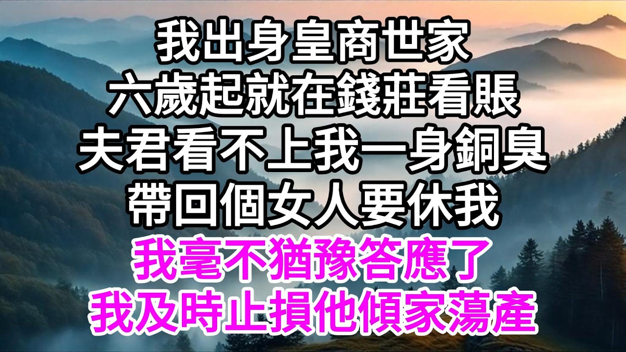 我出身皇商世家六歲起就在錢莊看賬，夫君看不上我一身銅臭帶回個女人要休我，我毫不猶豫答應了，我及時止損他傾家蕩產 【美好人生】