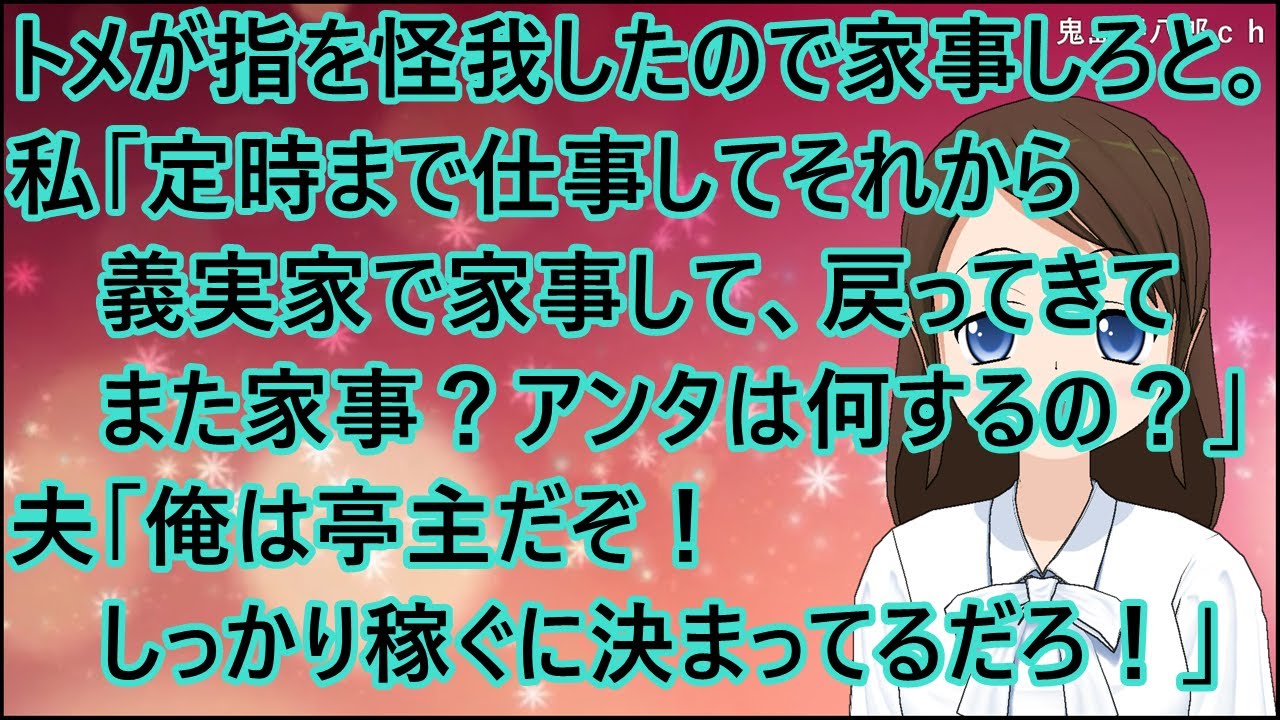 【スカッとする話】トメが指を怪我したので代わりに家事しろと。私「定時まで仕事してそれから義実家で家事して、戻ってきてまた家事？アンタは何するの？」夫「俺は亭主だぞ！しっかり稼ぐに決まってるだろ！」