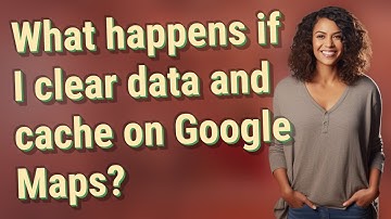 What happens if I clear data and cache on Google Maps?