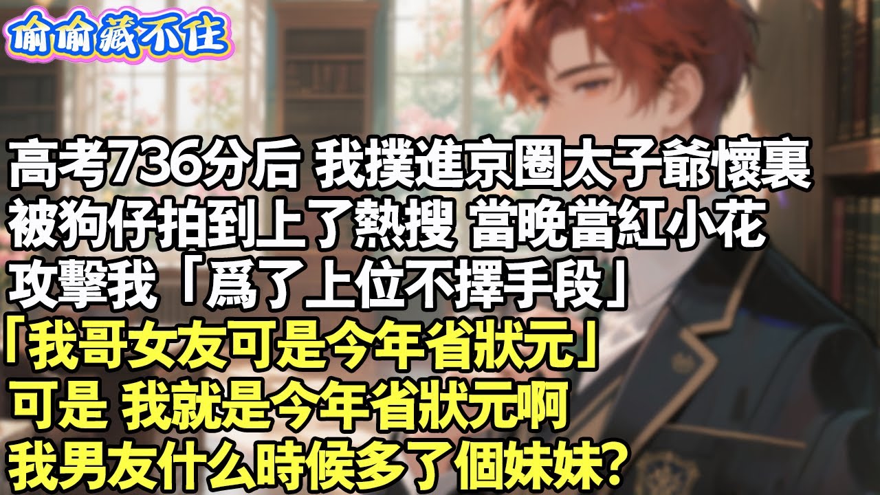 高考736分後。我撲進京圈太子爺懷裡。被狗仔拍到上了熱搜。當晚，當紅小花攻擊我「為了上位不擇手段」「我哥的女朋友可是今年的省狀元」我就是今年省狀元但我男友什麼時候多個妹妹？#情感 #小說 #校園