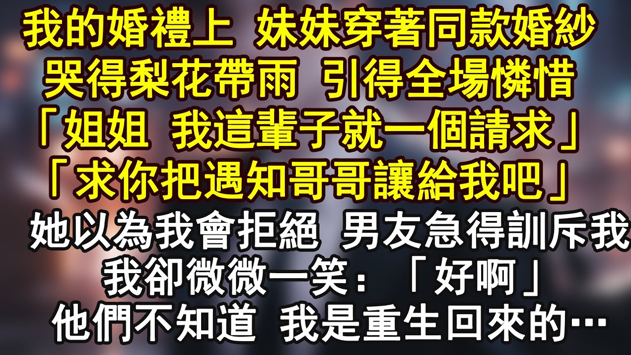 我的婚禮上 妹妹穿著同款婚紗哭得梨花帶雨 引得全場憐惜「姐姐 我這輩子就一個請求」「求你把遇知哥哥讓給我吧」她以為我會拒絕 男友急得訓斥我我卻微微一笑：「好啊」他們不知道 我是重生回來的…
