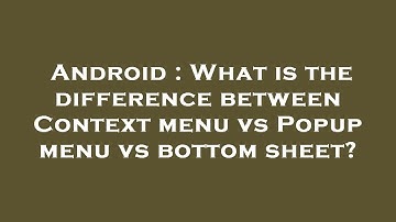 Android : What is the difference between Context menu vs Popup menu vs bottom sheet?