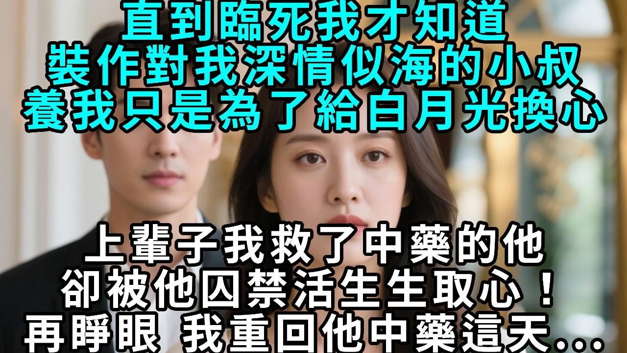 直到臨死我才知道，裝作對我深情似海的小叔養我，只是為了給白月光換心。上輩子我救了中藥的他，卻被他囚禁活生生取心！再睜眼 我重回他中藥這天...