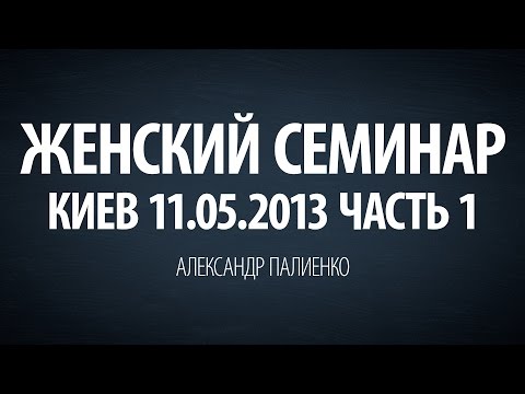 Женский семинар. Часть 1 (Киев 11.05.2013) Александр Палиенко.