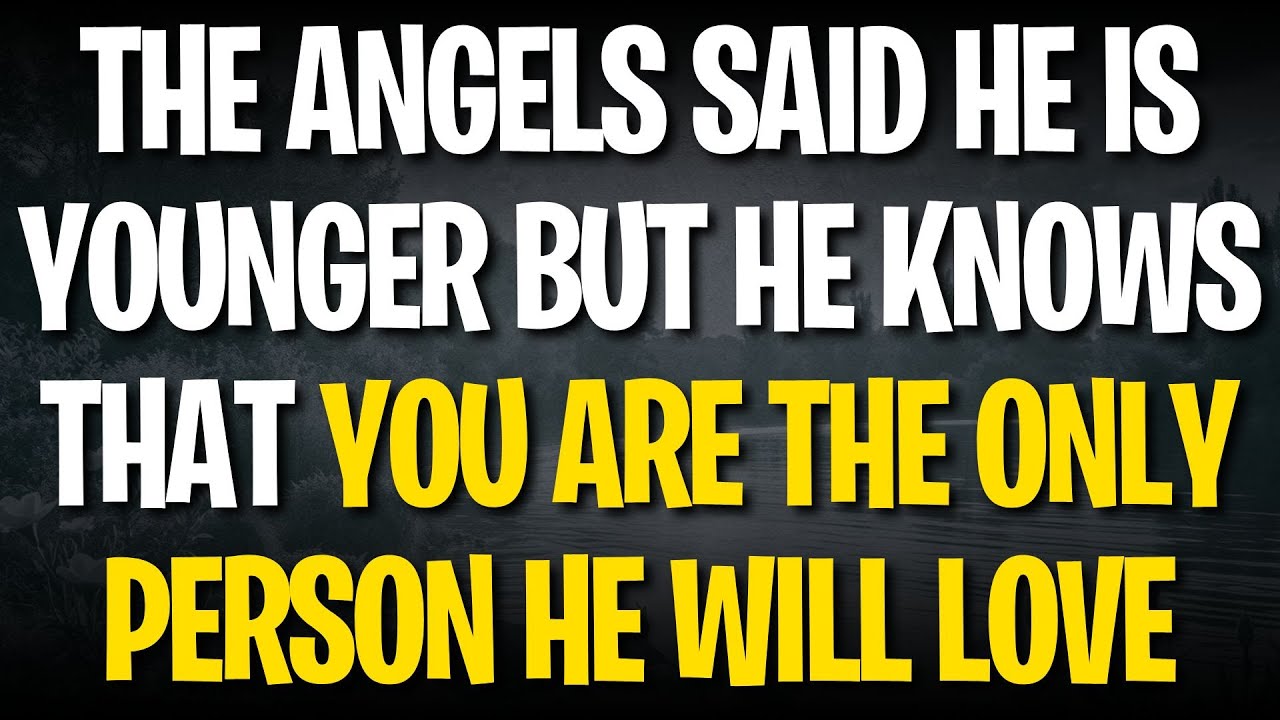 THE ANGELS SAID HE IS YOUNGER BUT HE KNOWS THAT YOU ARE THE ONLY PERSON HE WILL LOVE