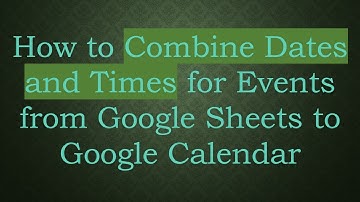 How to Combine Dates and Times for Events from Google Sheets to Google Calendar