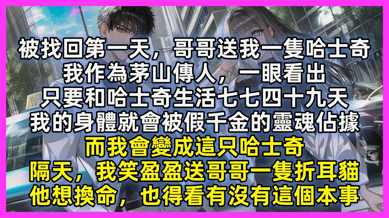 被找回第一天，哥哥送我一隻哈士奇，我作為茅山傳人，一眼看出，只要和哈士奇生活七七四十九天，我的身體就會被假千金的靈魂佔據，而我會變成這只哈士奇，隔天，我笑盈盈送哥哥一隻折耳貓，他想換命，也得看有沒本事