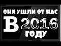 ОНИ УШЛИ ОТ НАС В 2016 ГОДУ