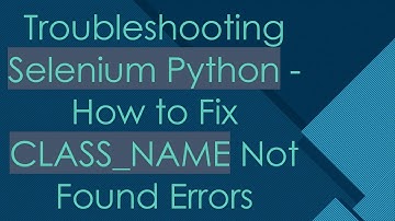 Troubleshooting Selenium Python - How to Fix CLASS_NAME Not Found Errors
