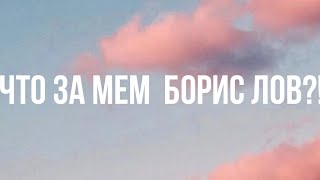 ЧТО ЗА МЕМ БОРИС ЛОВ