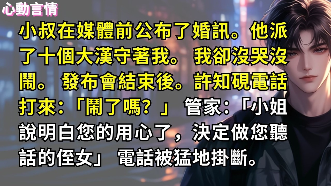 小叔在媒體前公布了婚訊。他派了十個大漢守著我。 我卻沒哭沒鬧。 發布會結束後。許知硯電話打來：「鬧了嗎？」 管家：「小姐說明白您的用心了，決定做您聽話的侄女」 電話被猛地掛斷。