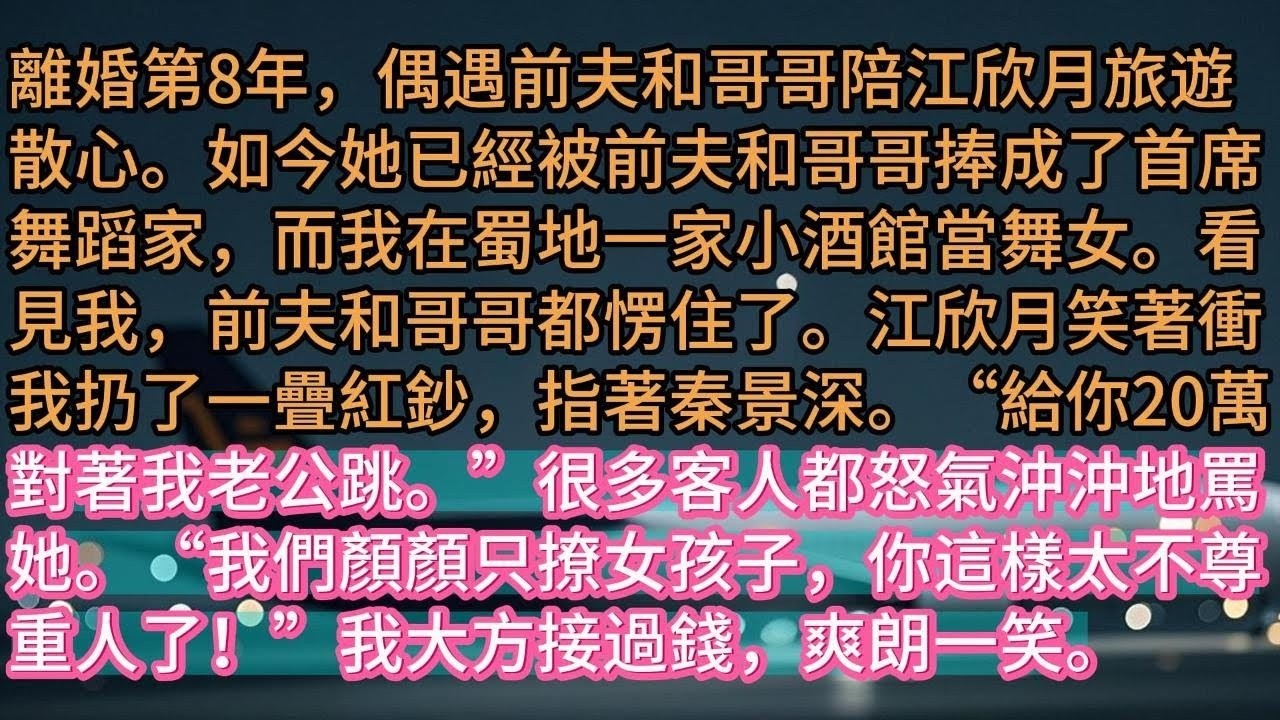 【完结】離婚第8年，偶遇前夫和哥哥陪江欣月旅遊散心。如今她已經被前夫和哥哥捧成了首席舞蹈家，而我在蜀地一家小酒館當舞女。看見我，前夫和哥哥都愣住了。江欣月笑著衝我扔了一疊紅鈔，指著秦景深。“給你