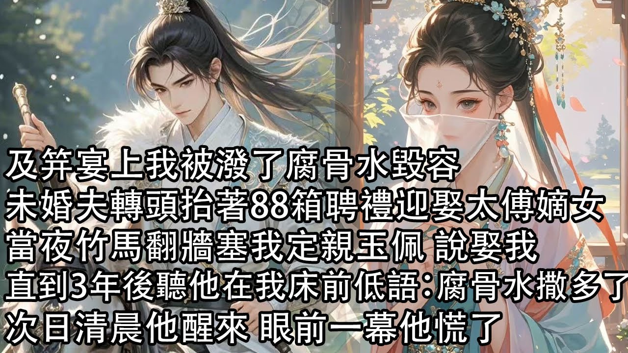 【一口氣看完】及笄宴上我被潑了腐骨水毀容，未婚夫轉頭抬著88箱聘禮迎娶太傅嫡女，當夜竹馬翻牆塞我定親玉佩 說娶我，直到3年後聽他在我床前低語：腐骨水撒多了，次日清晨他醒來 眼前一幕他慌了