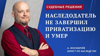 Наследодатель не завершил приватизацию и умер