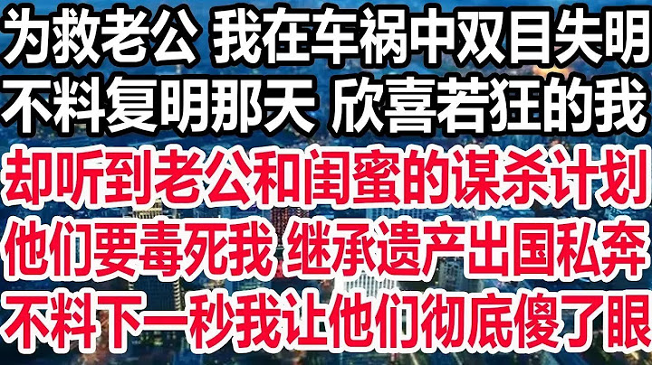 为救老公 我在车祸中双目失明，不料复明那天 欣喜若狂的我，却听到老公和闺蜜的谋杀计划，他们要毒死我 继承遗产出国私奔，不料下一秒我让他们彻底傻了眼！