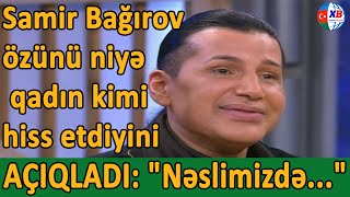 Samir Bağırov özünü niyə qadın kimi hiss etdiyini AÇIQLADI: 