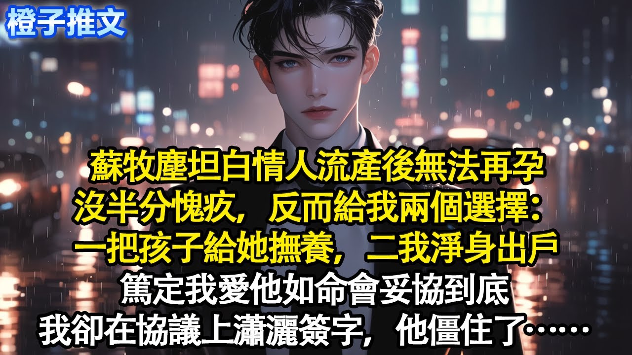蘇牧塵坦白情人流產後無法再孕，沒半分愧疚，反而給我兩個選擇：一把孩子給她撫養，二我淨身出戶。篤定我愛他如命會妥協到底，我卻在協議上瀟灑簽字，他僵住了
