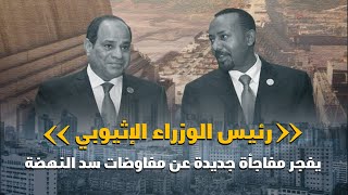 رئيس الوزراء الإثيوبي يفجر مفاجأة جديدة عن مفاوضات سد النهضة
