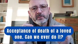 Acceptance of death of a loved one.  Can we ever do it?