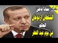 بماذا فاجئ السلطان اردوغان اعداء تركيا والعالم في يوم عيد الفطر المبارك .. والله متخصص تنغيص