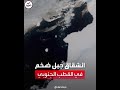 شاهد انشقاق جبل جليدي ضخم في القطب الجنوبي