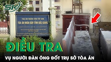 Vụ Người Đàn Ông Đốt Trụ Sở TAND Bắc Giang: UBND Tỉnh Vào Cuộc Đề Nghị Điều Tra | SKĐS