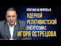 Отвечаю на вопросы о ЯДЕРНОЙ релятивистской энергетике ИГОРЯ ОСТРЕЦОВА