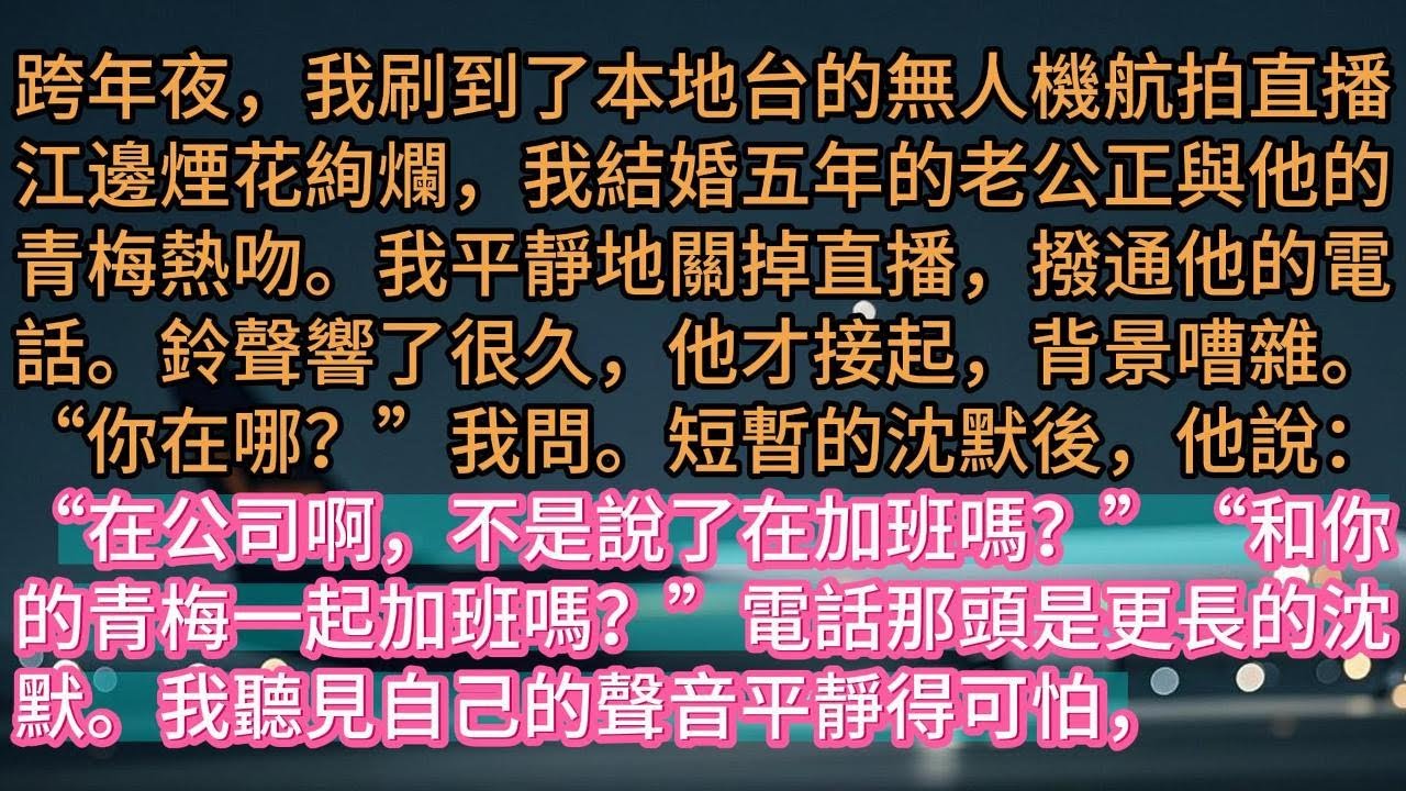 【完结】跨年夜，我刷到了本地台的無人機航拍直播江邊煙花絢爛，我結婚五年的老公正與他的青梅熱吻。我平靜地關掉直播，撥通他的電話。鈴聲響了很久，他才接起，背景嘈雜。“你在哪？”我問。短暫的沈默後，他說：