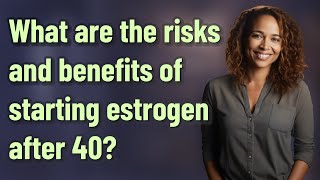 What are the risks and benefits of starting estrogen after 40?