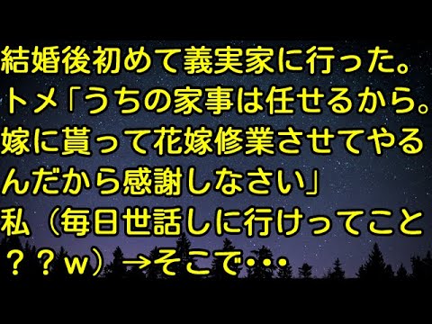 【スカッとする話】結婚後初めて義実家に行った。トメ「うちの家事は任せるから。嫁に貰って花嫁修業させてやるんだから感謝しなさい」私（毎日世話しに行けってこと？w）→そこで…