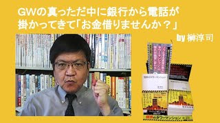 ＧＷの真っただ中に銀行から電話が掛かってきて「お金借りませんか？」　by榊淳司