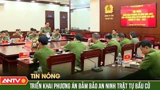 Triển khai cấp độ cao nhất, quyết liệt nhất bảo đảm an ninh trật tự bầu cử | ANTV News