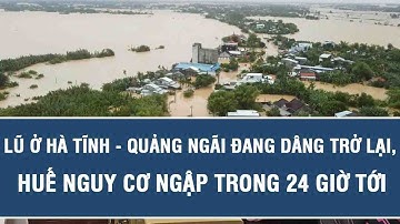 Báo động đỏ: Lũ ở Hà Tĩnh - Quảng Ngãi đang dâng trở lại, Huế nguy cơ ngập trong 24 giờ tới
