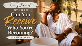 Can You Receive Who You’re Becoming | Living Journal 005 | Birth Series