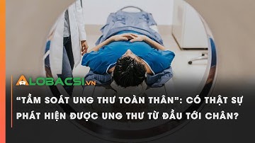 “Tầm soát ung thư toàn thân”: Có thật sự phát hiện được ung thư từ đầu tới chân?