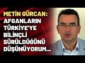 Metin Gürcan: Afganların Türkiye'ye bilinçli sürüldüğünü düşünüyorum...