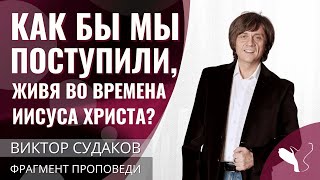 Виктор Судаков | Живущие во времена Иисуса Христа: Как бы мы поступили? | Фрагмент проповеди