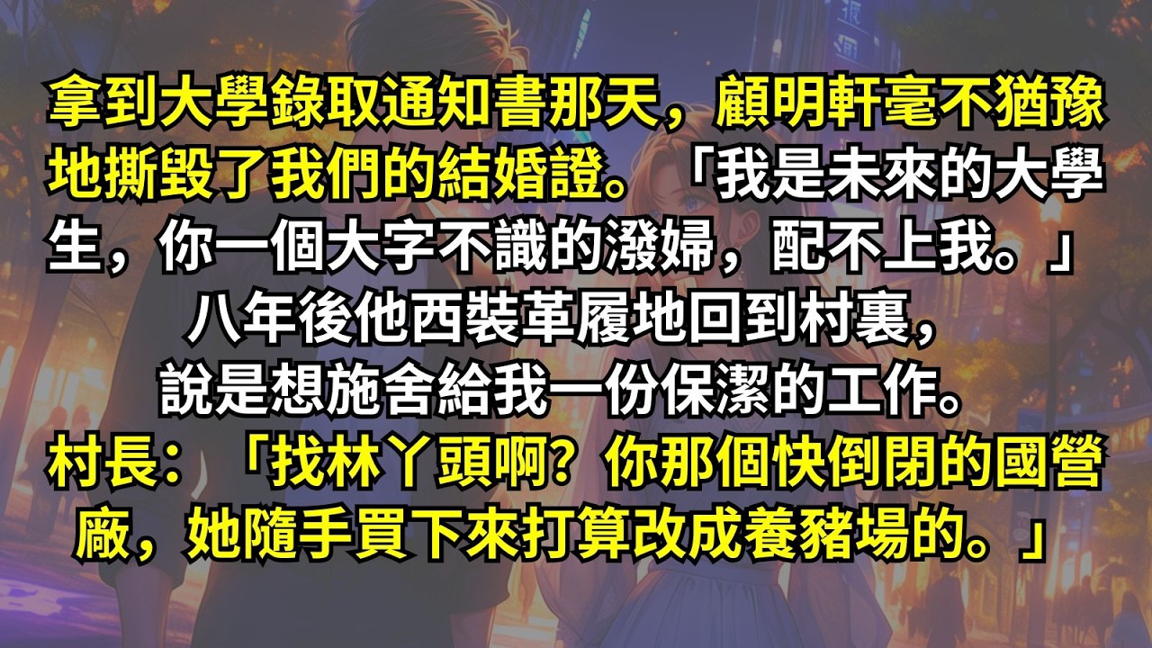 拿到大學錄取通知書那天，顧明軒撕了我們的結婚證。「我是未來的大學生，你配不上我。」八年後他回到村裏，說想給我一份保潔的工作。村長抽：「找林丫頭啊？你那個快倒閉的國營廠，她隨手買下來打算改成養豬場的。」