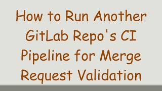 How to Run Another GitLab Repo's CI Pipeline for Merge Request Validation
