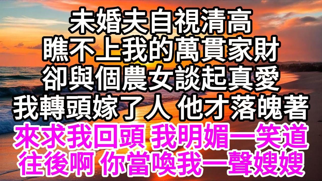 未婚夫自視清高，瞧不上我的萬貫家財，卻與個農女談起真愛，我轉頭嫁了人，他才落魄著來求我回頭，我明媚一笑道，往後啊，你當喚我一聲嫂嫂 【美好人生】