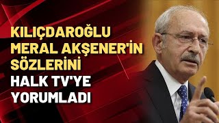 Kılıçdaroğlu, Meral Akşenerin Ni Halk Tvye Yorumladı
