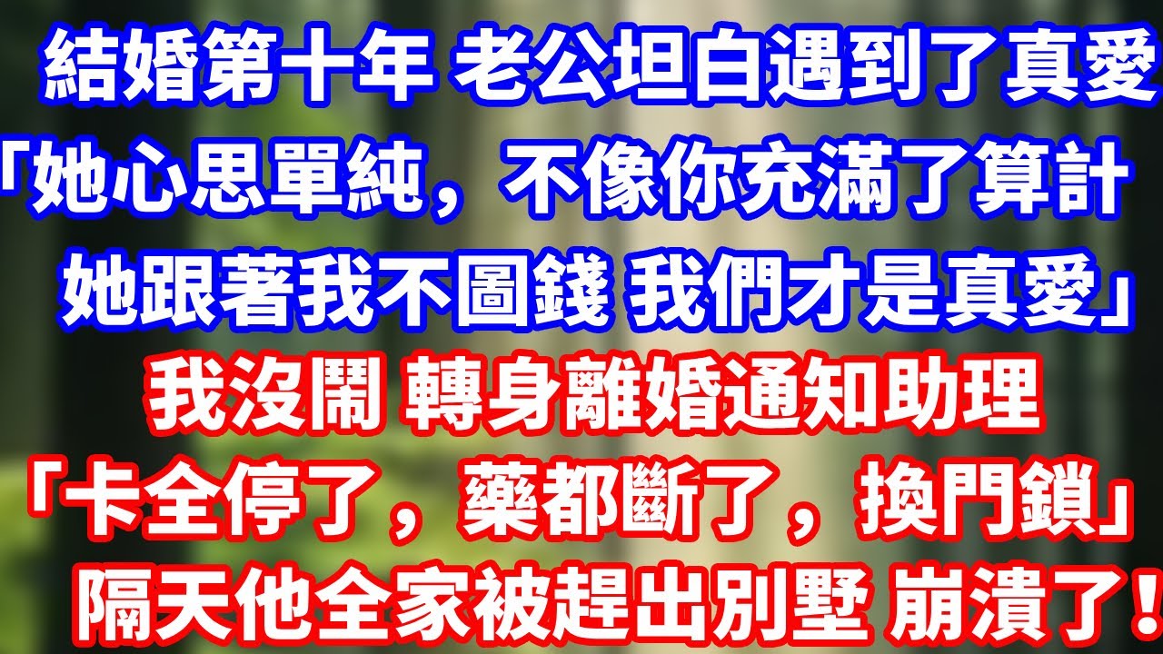 結婚第十年 老公坦白遇到了真愛「她心思單純，不像你充滿了算計她跟著我不圖錢 我們才是真愛」我沒鬧 轉身離婚通知助理「卡全停了，藥都斷了，換門鎖」隔天他全家被趕出別墅 崩潰了！#總裁 #人生感悟