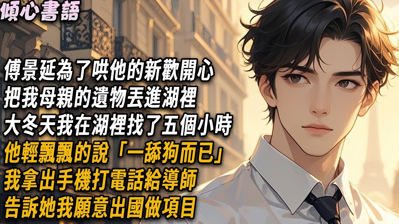 傅景延為了哄他的新歡開心，把我母親的遺物丟進湖裡，大冬天我在湖裡找了五個小時，他輕飄飄的說「一舔狗而已」我拿出手機打電話給導師，告訴她我願意出國做項目#小說 #故事分享 #爽文 #情感